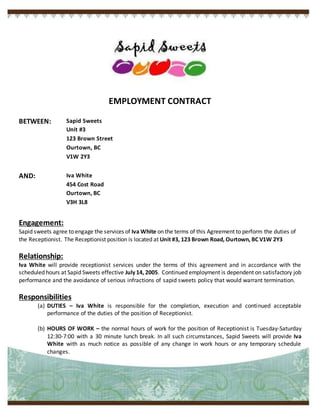 EMPLOYMENT CONTRACT
BETWEEN: Sapid Sweets
Unit #3
123 Brown Street
Ourtown, BC
V1W 2Y3
AND: Iva White
454 Cost Road
Ourtown, BC
V3H 3L8
Engagement:
Sapid sweets agree to engage the services of Iva White on the terms of this Agreement to perform the duties of
the Receptionist. The Receptionist position is located at Unit #3, 123 Brown Road, Ourtown, BC V1W 2Y3
Relationship:
Iva White will provide receptionist services under the terms of this agreement and in accordance with the
scheduled hours at Sapid Sweets effective July 14, 2005. Continued employment is dependent on satisfactory job
performance and the avoidance of serious infractions of sapid sweets policy that would warrant termination.
Responsibilities
(a) DUTIES – Iva White is responsible for the completion, execution and continued acceptable
performance of the duties of the position of Receptionist.
(b) HOURS OF WORK – the normal hours of work for the position of Receptionist is Tuesday-Saturday
12:30-7:00 with a 30 minute lunch break. In all such circumstances, Sapid Sweets will provide Iva
White with as much notice as possible of any change in work hours or any temporary schedule
changes.
 