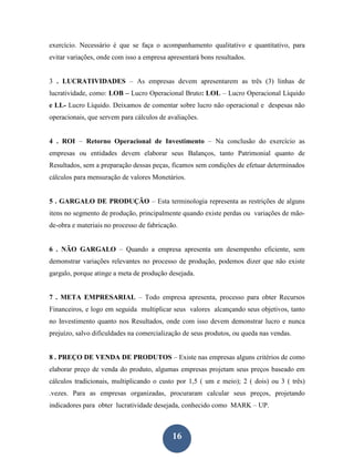 exercício. Necessário é que se faça o acompanhamento qualitativo e quantitativo, para
evitar variações, onde com isso a empresa apresentará bons resultados.


3 . LUCRATIVIDADES – As empresas devem apresentarem as três (3) linhas de
lucratividade, como: LOB – Lucro Operacional Bruto: LOL – Lucro Operacional Líquido
e LL- Lucro Líquido. Deixamos de comentar sobre lucro não operacional e despesas não
operacionais, que servem para cálculos de avaliações.


4 . ROI – Retorno Operacional de Investimento – Na conclusão do exercício as
empresas ou entidades devem elaborar seus Balanços, tanto Patrimonial quanto de
Resultados, sem a preparação dessas peças, ficamos sem condições de efetuar determinados
cálculos para mensuração de valores Monetários.


5 . GARGALO DE PRODUÇÃO – Esta terminologia representa as restrições de alguns
itens no segmento de produção, principalmente quando existe perdas ou variações de mão-
de-obra e materiais no processo de fabricação.


6 . NÃO GARGALO – Quando a empresa apresenta um desempenho eficiente, sem
demonstrar variações relevantes no processo de produção, podemos dizer que não existe
gargalo, porque atinge a meta de produção desejada.


7 . META EMPRESARIAL – Todo empresa apresenta, processo para obter Recursos
Financeiros, e logo em seguida multiplicar seus valores alcançando seus objetivos, tanto
no Investimento quanto nos Resultados, onde com isso devem demonstrar lucro e nunca
prejuízo, salvo dificuldades na comercialização de seus produtos, ou queda nas vendas.


8 . PREÇO DE VENDA DE PRODUTOS – Existe nas empresas alguns critérios de como
elaborar preço de venda do produto, algumas empresas projetam seus preços baseado em
cálculos tradicionais, multiplicando o custo por 1,5 ( um e meio); 2 ( dois) ou 3 ( três)
.vezes. Para as empresas organizadas, procuraram calcular seus preços, projetando
indicadores para obter lucratividade desejada, conhecido como MARK – UP.



                                            16
 