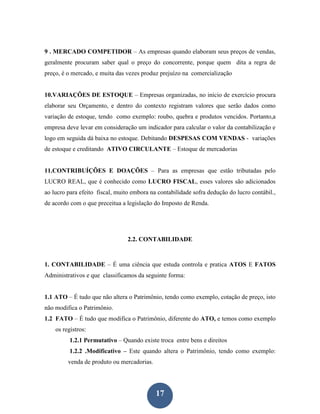 9 . MERCADO COMPETIDOR – As empresas quando elaboram seus preços de vendas,
geralmente procuram saber qual o preço do concorrente, porque quem dita a regra de
preço, é o mercado, e muita das vezes produz prejuízo na comercialização


10.VARIAÇÕES DE ESTOQUE – Empresas organizadas, no início de exercício procura
elaborar seu Orçamento, e dentro do contexto registram valores que serão dados como
variação de estoque, tendo como exemplo: roubo, quebra e produtos vencidos. Portanto,a
empresa deve levar em consideração um indicador para calcular o valor da contabilização e
logo em seguida dá baixa no estoque. Debitando DESPESAS COM VENDAS - variações
de estoque e creditando ATIVO CIRCULANTE – Estoque de mercadorias


11.CONTRIBUÍÇÕES E DOAÇÕES – Para as empresas que estão tributadas pelo
LUCRO REAL, que é conhecido como LUCRO FISCAL, esses valores são adicionados
ao lucro para efeito fiscal, muito embora na contabilidade sofra dedução do lucro contábil.,
de acordo com o que preceitua a legislação do Imposto de Renda.




                                 2.2. CONTABILIDADE



1. CONTABILIDADE – É uma ciência que estuda controla e pratica ATOS E FATOS
Administrativos e que classificamos da seguinte forma:


1.1 ATO – É tudo que não altera o Patrimônio, tendo como exemplo, cotação de preço, isto
não modifica o Patrimônio.
1.2 FATO – É tudo que modifica o Patrimônio, diferente do ATO, e temos como exemplo
    os registros:
          1.2.1 Permutativo – Quando existe troca entre bens e direitos
          1.2.2 .Modificativo – Este quando altera o Patrimônio, tendo como exemplo:
         venda de produto ou mercadorias.




                                            17
 