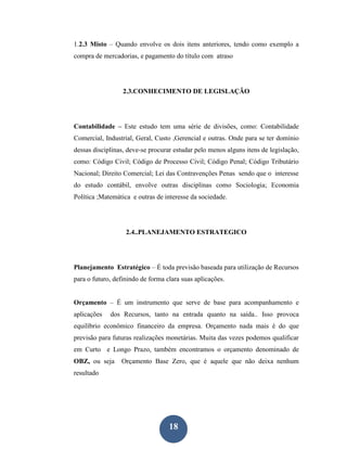 1.2.3 Misto – Quando envolve os dois itens anteriores, tendo como exemplo a
compra de mercadorias, e pagamento do título com atraso




                  2.3.CONHECIMENTO DE LEGISLAÇÃO




Contabilidade – Este estudo tem uma série de divisões, como: Contabilidade
Comercial, Industrial, Geral, Custo ,Gerencial e outras. Onde para se ter domínio
dessas disciplinas, deve-se procurar estudar pelo menos alguns itens de legislação,
como: Código Civil; Código de Processo Civil; Código Penal; Código Tributário
Nacional; Direito Comercial; Lei das Contravenções Penas sendo que o interesse
do estudo contábil, envolve outras disciplinas como Sociologia; Economia
Política ;Matemática e outras de interesse da sociedade.




                   2.4..PLANEJAMENTO ESTRATEGICO




Planejamento Estratégico – É toda previsão baseada para utilização de Recursos
para o futuro, definindo de forma clara suas aplicações.


Orçamento – É um instrumento que serve de base para acompanhamento e
aplicações   dos Recursos, tanto na entrada quanto na saída.. Isso provoca
equilíbrio econômico financeiro da empresa. Orçamento nada mais é do que
previsão para futuras realizações monetárias. Muita das vezes podemos qualificar
em Curto e Longo Prazo, também encontramos o orçamento denominado de
OBZ, ou seja     Orçamento Base Zero, que é aquele que não deixa nenhum
resultado




                                   18
 