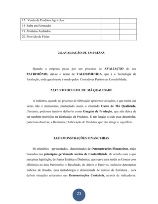17. Venda de Produtos Agrícolas
18 Safra em Formação
19. Produtos Acabados
20. Provisão de Férias




                            2.6.AVALIAÇÃO DE EMPRESAS




        Quando a empresa passa por um processo de AVALIAÇÃO do seu
   PATRIMÔNIO, dar-se o nome de VALORIMETRIA, que é a Tecnologia de
   Avaliação, onde geralmente é usado pelos Contadores Peritos em Contabilidade.


                         2.7.CUSTO OCULTO DE MÁ QUALIDADE


        A indústria, quando no processo de fabricação apresenta variações, e que muita das
   vezes não é mensurado, produzindo assim o chamado Custo de Má Qualidade.
   .Portanto, podemos também defini-lo como Gargalo de Produção, que não deixa de
   ser também restrições na fabricação de Produtos. E em função a todo esse desenrolar,
   podemos observar, a Demanda e Fabricação de Produtos, que não atinge o equilíbrio




                          2.8.DEMONSTRAÇÕES FINANCEIRAS


        Os relatórios apresentados, denominados de Demonstrações Financeiras, estão
   baseados nos princípios geralmente aceitos de Contabilidade, de acordo com o que
   preceitua legislação, de forma Estática e Dinâmica, que serve para medir as Contas com
   eficiência na área Patrimonial e Resultado, de Ativos e Passivos, inclusive detectando
   indícios de fraudes, essa metodologia é denominada de análise de Estrutura , para
   definir situações relevantes nas Demonstrações Contábeis, através de indicadores.




                                           23
 