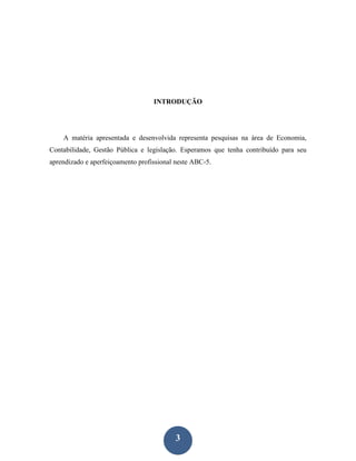 INTRODUÇÃO




    A matéria apresentada e desenvolvida representa pesquisas na área de Economia,
Contabilidade, Gestão Pública e legislação. Esperamos que tenha contribuído para seu
aprendizado e aperfeiçoamento profissional neste ABC-5.




                                          3
 