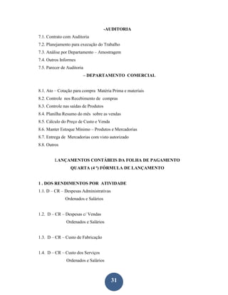-AUDITORIA
7.1. Contrato com Auditoria
7.2. Planejamento para execução do Trabalho
7.3. Análise por Departamento – Amostragem
7.4. Outros Informes
7.5. Parecer de Auditoria
                        – DEPARTAMENTO COMERCIAL


8.1. Ato – Cotação para compra Matéria Prima e materiais
8.2. Controle nos Recebimento de compras
8.3. Controle nas saídas de Produtos
8.4. Planilha Resumo do mês sobre as vendas
8.5. Cálculo do Preço de Custo e Venda
8.6. Manter Estoque Mínimo – Produtos e Mercadorias
8.7. Entrega de Mercadorias com visto autorizado
8.8. Outros


         LANÇAMENTOS CONTÁBEIS DA FOLHA DE PAGAMENTO
                 QUARTA (4 ª) FÓRMULA DE LANÇAMENTO


1 . DOS RENDIMENTOS POR ATIVIDADE
1.1. D – CR – Despesas Administrativas
              Ordenados e Salários


1.2. D – CR – Despesas c/ Vendas
               Ordenados e Salários


1.3. D – CR – Custo de Fabricação


1.4. D – CR – Custo dos Serviços
               Ordenados e Salários



                                         31
 