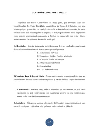SOGESTÕES CONTÁBEIS E FISCAIS




        Sugerimos aos nossos Contribuintes de modo geral, que procurem fazer suas
contabilizações dos Fatos Contábeis, independente da forma de tributação, com essa
prática qualquer gerente fica em condições de medir os Resultados apresentados, inclusive
observar como está o desempenho da empresa, se está proporcionando lucro ou prejuízo;
como também acompanhando suas contas a Receber e a pagar, tudo para evitar futuros
atropelos com o Fisco Federal. Estadual e Municipal.


1 . Resultados – Itens de fundamental importância, que deve ser analisado , para tomada
de decisões Administrativas, de acordo com o que configuramos:
                              1.1. Faturamento ou Venda
                              1.2 Impostos – União – Estado e Município
                              1.3 .Custo das Vendas ou Serviços
                              1.4. Despesas de modo Geral
                              1.5. Lucratividade
                              1.6. Taxa de Lucratividade


2.Cálculo da Taxa de Lucratividade : Temos como exemplo o seguinte cálculo para seu
conhecimento: Taxa de lucratividade multiplicado ( 100 ) e dividido (:) pelo Faturamento.
.


    3. Patrimônio – Observe como anda o Patrimônio de sua empresa, se está tendo
    crescimento ou está comprometido com o capital de terceiro, ou seja fornecedores e
    bancos , evite esse tipo de comportamento
    .
4 .Contadoria – Não espere somente informações do Contador, procure se inteirar de suas
operações, exigindo explicações, principalmente na área tributária ( Fiscal)




                                            33
 