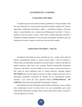 4.6.INTRODUÇÃO A AUDITORIA


                             4.7.FRAUDES CONTÁBEIS


     As empresas que não tem controles internos, geralmente é vítima de fraudes, muita
das vezes intencional, as contas que mais apresentam anomalias contábeis são: Clientes,
depreciação, imobilizado, fornecedores, capital e empréstimos bancários. Tudo para
reduzir a carga tributária, caso a empresa seja tributada pelo Lucro Real ( Fiscal), e
quando na visita de exatores, surge os Autos sobre as fraudes praticadas, deixando a
Entidade em situação embaraçosa. Evite esses tipos de operações, lembramos que essas
situações não ocorrem somente em nosso país, mas em todo o mundo.




                      4.8.FRAUDES CONTÁBEIS x FISCAIS




     Literalmente toda fraude por mais calculada que seja , sempre existe maiôs de
detectar, principalmente quando se começa levantar dados a nível de Auditoria e
Perícia, através de indicadores, geralmente se encontra indícios. Vejamos uma fraude de
grande relevância, onde temos como exemplo: Planilha demonstrando faturamento
expressivo, sem definir o que foi vendido à vista ou a prazo, mas que não ocorreu o
fato, usado de modo sistemático junto ao sistema financeiro, propondo adquirir
RECURSOS para giro dos negócios, mas que no fundo a empresa não opera com as
informações produzidas, acarretando de imediato taxa de endividamento bastante
relevante, e que muitas das vezes apresenta falência EXTRAJUDICIAL                 OU
JUDICIAL porque não existe capacidade de pagamento ( liquidez).
     Necessitamos que essas informações sejam emitidas corretamente, e que o receptor
exija comprovação através da escrita fiscal, com suas formalidades, pelo menos
apresentando recolhimento de algum tributo, onde de posse desse tópico, se calcula se
existe divergências nos valores.




                                        44
 