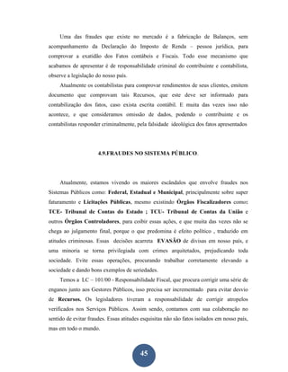 Uma das fraudes que existe no mercado é a fabricação de Balanços, sem
acompanhamento da Declaração do Imposto de Renda – pessoa jurídica, para
comprovar a exatidão dos Fatos contábeis e Fiscais. Todo esse mecanismo que
acabamos de apresentar é de responsabilidade criminal do contribuinte e contabilista,
observe a legislação do nosso país.
     Atualmente os contabilistas para comprovar rendimentos de seus clientes, emitem
documento que comprovam tais Recursos, que este deve ser informado para
contabilização dos fatos, caso exista escrita contábil. E muita das vezes isso não
acontece, e que consideramos omissão de dados, podendo o contribuinte e os
contabilistas responder criminalmente, pela falsidade ideológica dos fatos apresentados




                      4.9.FRAUDES NO SISTEMA PÚBLICO.




     Atualmente, estamos vivendo os maiores escândalos que envolve fraudes nos
Sistemas Públicos como: Federal, Estadual e Municipal, principalmente sobre super
faturamento e Licitações Públicas, mesmo existindo Órgãos Fiscalizadores como:
TCE- Tribunal de Contas do Estado ; TCU- Tribunal de Contas da União e
outros Órgãos Controladores, para coibir essas ações, e que muita das vezes não se
chega ao julgamento final, porque o que predomina é efeito político , traduzido em
atitudes criminosas. Essas decisões acarreta EVASÃO de divisas em nosso país, e
uma minoria se torna privilegiada com crimes arquitetados, prejudicando toda
sociedade. Evite essas operações, procurando trabalhar corretamente elevando a
sociedade e dando bons exemplos de seriedades.
     Temos a LC – 101/00 - Responsabilidade Fiscal, que procura corrigir uma série de
enganos junto aos Gestores Públicos, isso precisa ser incrementado para evitar desvio
de Recursos. Os legisladores tiveram a responsabilidade de corrigir atropelos
verificados nos Serviços Públicos. Assim sendo, contamos com sua colaboração no
sentido de evitar fraudes. Essas atitudes esquisitas não são fatos isolados em nosso país,
mas em todo o mundo.



                                         45
 