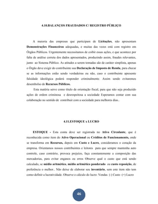 4.10.BALANÇOS FRAUDADOS C/ REGISTRO PÚBLIÇO




    A maioria das empresas que participam de Licitações, não apresentam
Demonstrações Financeiras adequadas, e muitas das vezes está com registro em
Órgãos Públicos. Urgentemente necessitamos de coibir essas ações, e que acontece por
falta de análise correta dos dados apresentados, produzindo assim, fraudes relevantes,
junto ao Sistema Público. As atitudes a serem tomadas são de caráter simplista, apenas
o Órgão deve exigir do contribuinte sua Declaração de Imposto de Renda, para checar
se as informações estão sendo verdadeiras ou não, caso o contribuinte apresente
falsidade ideológica poderá responder criminalmente. Assim sendo evitaremos
desembolso de Recursos Públicos.
     Esta matéria serve como título de orientação fiscal, para que não seja produzido
ações de ordem criminosa e desrespeitosa a sociedade Esperamos contar com sua
colaboração no sentido de contribuir com a sociedade para melhores dias..




                             4.11.ESTOQUE x LUCRO


    ESTOQUE - Esta conta deve ser registrada no Ativo Circulante, que é
reconhecida como item do Ativo Operacional ou Créditos de Funcionamento, onde
se transforma em Recursos, depois em Custo e Lucro, consideramos o coração da
empresa. Orientamos nossos contribuintes e leitores para que sempre mantenha auto
controle, caso contrário, provoca prejuízo, faça constantemente a composição das
mercadorias, para evitar enganos ou erros Observe qual o custo que está sendo
calculado, se médio aritmético, médio aritmético ponderado ou custo reposição, de
preferência o melhor.. Não deixe de elaborar seu inventário, sem este item não tem
como definir a lucratividade. Observe o cálculo do lucro: Vendas (-) Custo (=) Lucro




                                       46
 