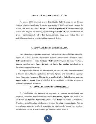 4.12.SISTEMA FINANCEIRO NACIONAL


    No ano de 1988 foi creada a nova Constituição Federal, onde em um de seus
Artigos estabelece a cobrança de juros a uma taxa de 12% (doze por cento ) ao ano, de
acordo com o que preceitua o Artigo 192 item VIII parágrafo 3º Muito embora haja
outros tipos de juros no mercado, determinado pelo BANCEN, que consideramos de
escopo inconstitucional, salvo Lei Complementar. Onde essa prática leva ao
endividamento, tanto de pessoas jurídicas quanto de físicas




                   4.13.CONTABILIDADE AGROPECUÁRIA.


    Esta contabilidade apresenta as mesmas características da contabilidade industrial,
apenas no Ativo Circulante encontramos algumas nomenclaturas diferentes como:
Safra em Formação – Safra Fundada e Safra em Curso, que depois de concluído,
deve-se transferir para Custo Agrícola ou Custo das Vendas, calculando-se a
lucratividade como de costume.
    A empresa deve controlar sua produtividade em tonelada, como também sua venda
e definir o Custo..Quanto a elaboração do Custo Agrícola está embutido os seguintes
itens: Sementes, Insumos, Mão-de-obra, combustíveis e lubrificantes, energia,
depreciação e    outros. Para os cálculos de lucratividades obedecem os mesmos
sistemas de empresas industriais.
                  4.14.CONTABILIDADE DE COOPERATIVAS


    A Contabilidade das cooperativas apresenta as mesmas características das
empresas comerciais, modificando um item no Patrimônio Líquido, que ao invés de
ser Lucro ou Prejuízo Acumulado, chama-se de Sobras ou Faltas Acumuladas.
Quanto as contabilizações, obedecem os regimes de caixa e competência. Para as
operações de compras e vendas de associados não há tributação, quando com terceiros,
sofre reflexos fiscais, de acordo com o que estabelece a Lei 5764/71



                                        47
 