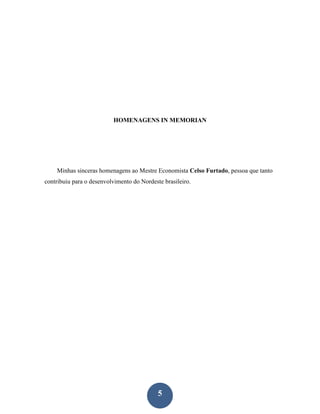 HOMENAGENS IN MEMORIAN




    Minhas sinceras homenagens ao Mestre Economista Celso Furtado, pessoa que tanto
contribuiu para o desenvolvimento do Nordeste brasileiro.




                                            5
 