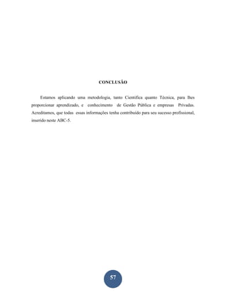 CONCLUSÃO


    Estamos aplicando uma metodologia, tanto Cientifica quanto Técnica, para lhes
proporcionar aprendizado, e conhecimento de Gestão Pública e empresas Privadas.
Acreditamos, que todas essas informações tenha contribuído para seu sucesso profissional,
inserido neste ABC-5.




                                          57
 