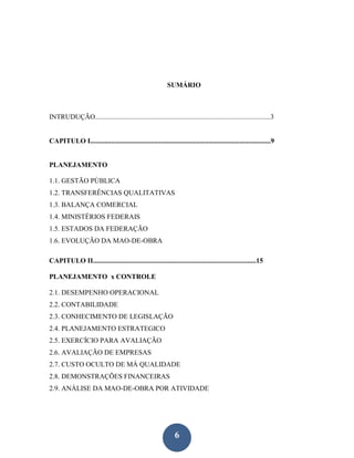 SUMÁRIO



INTRUDUÇÃO.....................................................................................................3


CAPITULO I........................................................................................................9


PLANEJAMENTO

1.1. GESTÃO PÚBLICA
1.2. TRANSFERÊNCIAS QUALITATIVAS
1.3. BALANÇA COMERCIAL
1.4. MINISTÉRIOS FEDERAIS
1.5. ESTADOS DA FEDERAÇÃO
1.6. EVOLUÇÃO DA MAO-DE-OBRA

CAPITULO II..............................................................................................15

PLANEJAMENTO x CONTROLE

2.1. DESEMPENHO OPERACIONAL
2.2. CONTABILIDADE
2.3. CONHECIMENTO DE LEGISLAÇÃO
2.4. PLANEJAMENTO ESTRATEGICO
2.5. EXERCÍCIO PARA AVALIAÇÃO
2.6. AVALIAÇÃO DE EMPRESAS
2.7. CUSTO OCULTO DE MÁ QUALIDADE
2.8. DEMONSTRAÇÕES FINANCEIRAS
2.9. ANÁLISE DA MAO-DE-OBRA POR ATIVIDADE




                                                                6
 