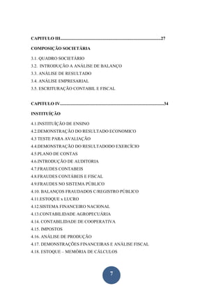 CAPITULO III............................................................................................27

COMPOSIÇÃO SOCIETÁRIA

3.1. QUADRO SOCIETÁRIO
3.2. INTRODUÇÃO A ANÁLISE DE BALANÇO
3.3. ANÁLISE DE RESULTADO
3.4. ANÁLISE EMPRESARIAL
3.5. ESCRITURAÇÃO CONTABIL E FISCAL


CAPITULO IV...............................................................................................34

INSTITUÍÇÃO

4.1.INSTITUÍÇÃO DE ENSINO
4.2.DEMONSTRAÇÃO DO RESULTADO ECONOMICO
4.3 TESTE PARA AVALIAÇÃO
4.4.DEMONSTRAÇÃO DO RESULTADODO EXERCÍCIO
4.5.PLANO DE CONTAS
4.6.INTRODUÇÃO DE AUDITORIA
4.7.FRAUDES CONTABEIS
4.8.FRAUDES CONTÁBEIS E FISCAL
4.9.FRAUDES NO SISTEMA PÚBLICO
4.10. BALANÇOS FRAUDADOS C/REGISTRO PÚBLICO
4.11.ESTOQUE x LUCRO
4.12.SISTEMA FINANCEIRO NACIONAL
4.13.CONTABILIDADE AGROPECUÁRIA
4.14. CONTABILIDADE DE COOPERATIVA
4.15. IMPOSTOS
4.16. ANÁLISE DE PRODUÇÃO
4.17. DEMONSTRAÇÕES FINANCEIRAS E ANÁLISE FISCAL
4.18. ESTOQUE – MEMÓRIA DE CÁLCULOS




                                                              7
 