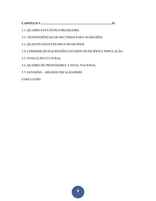 CAPITULO V.............................................................................................51

5.1. QUADRO ESTATÍSTICO BRASILEIRO

5.2. TRANSFERÊNCIAS DE RECURSOS PARA AS REGIÕES

5.3. QUANTITATIVO ESTADO E MUNICIPIOS

5.4. COMPOSIÇÃO DAS REGIÕES ESTADOS MUNICIPIOS E POPULAÇÃO

5.5. EVOLUÇÃO CULTURAL

5.6. QUADRO DE PROFESSORES A NIVEL NACIONAL

5.7. GOVERNO – ORGÃOS FISCALIZADORE

CONCLUSÃO




                                                              8
 
