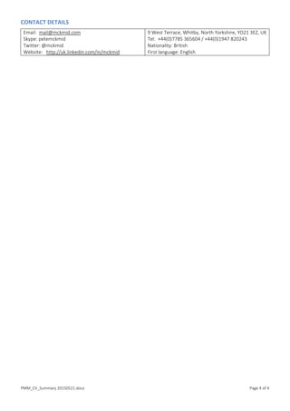 PMM_CV_Summary 20150521.docx Page 4 of 4
CONTACT DETAILS
Email: mail@mckmid.com
Skype: petemckmid
Twitter: @mckmid
Website: http://uk.linkedin.com/in/mckmid
9 West Terrace, Whitby, North Yorkshire, YO21 3EZ, UK
Tel: +44(0)7785 365604 / +44(0)1947 820243
Nationality: British
First language: English
 