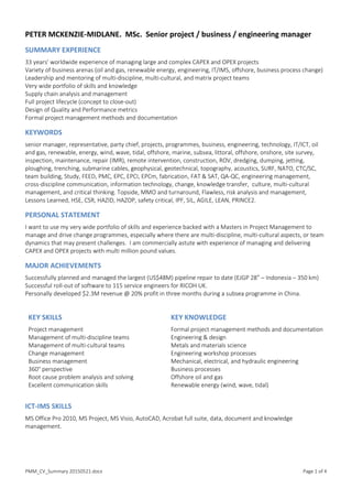 PMM_CV_Summary 20150521.docx Page 1 of 4
PETER MCKENZIE-MIDLANE. MSc. Senior project / business / engineering manager
SUMMARY EXPERIENCE
33 years' worldwide experience of managing large and complex CAPEX and OPEX projects
Variety of business arenas (oil and gas, renewable energy, engineering, IT/IMS, offshore, business process change)
Leadership and mentoring of multi-discipline, multi-cultural, and matrix project teams
Very wide portfolio of skills and knowledge
Supply chain analysis and management
Full project lifecycle (concept to close-out)
Design of Quality and Performance metrics
Formal project management methods and documentation
KEYWORDS
senior manager, representative, party chief, projects, programmes, business, engineering, technology, IT/ICT, oil
and gas, renewable, energy, wind, wave, tidal, offshore, marine, subsea, littoral, offshore, onshore, site survey,
inspection, maintenance, repair (IMR), remote intervention, construction, ROV, dredging, dumping, jetting,
ploughing, trenching, submarine cables, geophysical, geotechnical, topography, acoustics, SURF, NATO, CTC/SC,
team building, Study, FEED, PMC, EPC, EPCI, EPCm, fabrication, FAT & SAT, QA-QC, engineering management,
cross-discipline communication, information technology, change, knowledge transfer, culture, multi-cultural
management, and critical thinking. Topside, MMO and turnaround, Flawless, risk analysis and management,
Lessons Learned, HSE, CSR, HAZID, HAZOP, safety critical, IPF, SIL, AGILE, LEAN, PRINCE2.
PERSONAL STATEMENT
I want to use my very wide portfolio of skills and experience backed with a Masters in Project Management to
manage and drive change programmes, especially where there are multi-discipline, multi-cultural aspects, or team
dynamics that may present challenges. I am commercially astute with experience of managing and delivering
CAPEX and OPEX projects with multi million pound values.
MAJOR ACHIEVEMENTS
Successfully planned and managed the largest (US$48M) pipeline repair to date (EJGP 28” – Indonesia – 350 km)
Successful roll-out of software to 115 service engineers for RICOH UK.
Personally developed $2.3M revenue @ 20% profit in three months during a subsea programme in China.
KEY SKILLS
Project management
Management of multi-discipline teams
Management of multi-cultural teams
Change management
Business management
360° perspective
Root cause problem analysis and solving
Excellent communication skills
KEY KNOWLEDGE
Formal project management methods and documentation
Engineering & design
Metals and materials science
Engineering workshop processes
Mechanical, electrical, and hydraulic engineering
Business processes
Offshore oil and gas
Renewable energy (wind, wave, tidal)
ICT-IMS SKILLS
MS Office Pro 2010, MS Project, MS Visio, AutoCAD, Acrobat full suite, data, document and knowledge
management.
 