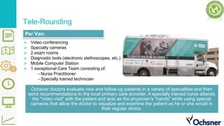 Tele-Rounding
 Video conferencing
 Specialty cameras
 2 exam rooms
 Diagnostic tools (electronic stethoscopes, etc.)
 Mobile Computer Station
 1 exceptional Care Team consisting of:
- Nurse Practitioner
- Specially trained technician
Ochsner doctors evaluate new and follow-up patients in a variety of specialties and then
send recommendations to the local primary care provider. A specially trained nurse attends
the "video visit" with the patient and acts as the physician’s "hands" while using special
cameras that allow the doctor to visualize and examine the patient as he or she would in
their regular clinics.
Per Van:
 