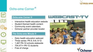 - Daily health education webcast
- Three series: PK-5, 6-8, 9-12
- 1,467 PK-12 schools statewide
- 704,471+ PK-12 students
- Free of charge
- Interactive health education website
- Student themed health content
- Community event calendars
- Ochsner partner provider locator
Ochs-ome Corner
Ochs-ome Corner ®
The Ochs-ome Minute ®
 