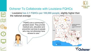 Ochsner To Collaborate with Louisiana FQHCs
▹Louisiana has 2.1 FQHCs per 100,000 people, slightly higher than
the national average
“FQHCs are a community’s
greatest asset. They provide
medical care, education and
prevention services to people
who may not otherwise have
access to care.”
 
