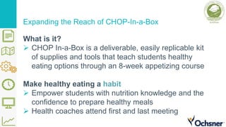 Expanding the Reach of CHOP-In-a-Box
What is it?
 CHOP In-a-Box is a deliverable, easily replicable kit
of supplies and tools that teach students healthy
eating options through an 8-week appetizing course
Make healthy eating a habit
 Empower students with nutrition knowledge and the
confidence to prepare healthy meals
 Health coaches attend first and last meeting
 