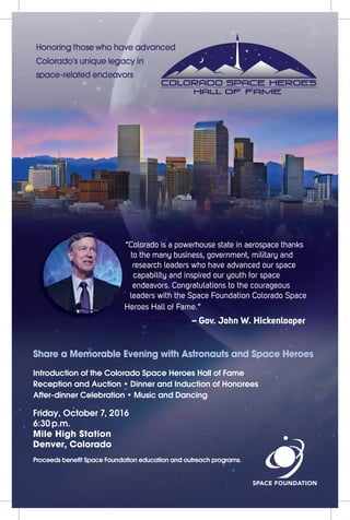 “Colorado is a powerhouse state in aerospace thanks
to the many business, government, military and
research leaders who have advanced our space
capability and inspired our youth for space
endeavors. Congratulations to the courageous
leaders with the Space Foundation Colorado Space
Heroes Hall of Fame.”
– Gov. John W. Hickenlooper– Gov. John W. Hickenlooper
Share a Memorable Evening with Astronauts and Space Heroes
Introduction of the Colorado Space Heroes Hall of Fame
Reception and Auction • Dinner and Induction of Honorees
After-dinner Celebration • Music and Dancing
Friday, October 7, 2016
6:30 p.m.
Mile High Station
Denver, Colorado
Proceeds beneﬁt Space Foundation education and outreach programs.
 