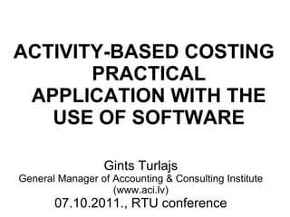 Gints Turlajs General Manager of Accounting & Consulting Institute (www.aci.lv) 07.10.2011., RTU conference ACTIVITY-BASED COSTING PRACTICAL APPLICATION WITH THE USE OF SOFTWARE 