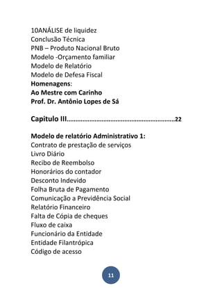 10ANÁLISE de liquidez
Conclusão Técnica
PNB – Produto Nacional Bruto
Modelo -Orçamento familiar
Modelo de Relatório
Modelo de Defesa Fiscal
Homenagens:
Ao Mestre com Carinho
Prof. Dr. Antônio Lopes de Sá

Capitulo III..............................................................22

Modelo de relatório Administrativo 1:
Contrato de prestação de serviços
Livro Diário
Recibo de Reembolso
Honorários do contador
Desconto Indevido
Folha Bruta de Pagamento
Comunicação a Previdência Social
Relatório Financeiro
Falta de Cópia de cheques
Fluxo de caixa
Funcionário da Entidade
Entidade Filantrópica
Código de acesso


                                      11
 