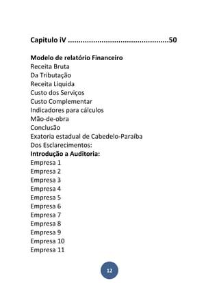 Capitulo iV ................................................50

Modelo de relatório Financeiro
Receita Bruta
Da Tributação
Receita Liquida
Custo dos Serviços
Custo Complementar
Indicadores para cálculos
Mão-de-obra
Conclusão
Exatoria estadual de Cabedelo-Paraíba
Dos Esclarecimentos:
Introdução a Auditoria:
Empresa 1
Empresa 2
Empresa 3
Empresa 4
Empresa 5
Empresa 6
Empresa 7
Empresa 8
Empresa 9
Empresa 10
Empresa 11

                                12
 