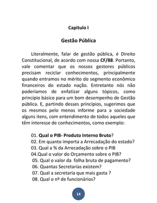 Capitulo I

                  Gestão Pública

     Literalmente, falar de gestão pública, é Direito
Constitucional, de acordo com nossa CF/88. Portanto,
vale comentar que os nossos gestores públicos
precisam reciclar conhecimentos, principalmente
quando entramos no mérito do segmento econômico
financeiros do estado nação. Entretanto nós não
poderíamos de enfatizar alguns tópicos, como
princípio básico para um bom desempenho de Gestão
pública. E, partindo desses princípios, sugerimos que
os mesmos pelo menos informe para a sociedade
alguns itens, com entendimento de todos aqueles que
têm interesse de conhecimentos, como exemplo:

    01. Qual o PIB- Produto Interno Bruto?
    02. Em quanto importa a Arrecadação do estado?
    03. Qual a % da Arrecadação sobre o PIB
    04.Qual o valor do Orçamento sobre o PIB?
    05. Qual o valor da folha bruta de pagamento?
    06. Quantas Secretarias existem?
    07. Qual a secretaria que mais gasta ?
    08. Qual o nº de funcionários?

                         14
 