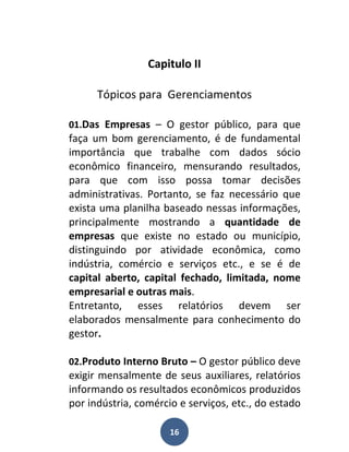 Capitulo II

      Tópicos para Gerenciamentos

01.Das Empresas – O gestor público, para que
faça um bom gerenciamento, é de fundamental
importância que trabalhe com dados sócio
econômico financeiro, mensurando resultados,
para que com isso possa tomar decisões
administrativas. Portanto, se faz necessário que
exista uma planilha baseado nessas informações,
principalmente mostrando a quantidade de
empresas que existe no estado ou município,
distinguindo por atividade econômica, como
indústria, comércio e serviços etc., e se é de
capital aberto, capital fechado, limitada, nome
empresarial e outras mais.
Entretanto, esses relatórios devem ser
elaborados mensalmente para conhecimento do
gestor.

02.Produto Interno Bruto – O gestor público deve
exigir mensalmente de seus auxiliares, relatórios
informando os resultados econômicos produzidos
por indústria, comércio e serviços, etc., do estado

                      16
 