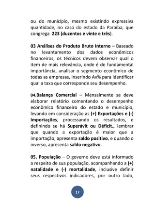 ou do município, mesmo existindo expressiva
quantidade, no caso do estado da Paraíba, que
congrega 223 (duzentos e vinte e três).

03 Análises do Produto Bruto Interno – Baseado
no levantamento dos dados econômicos
financeiros, os técnicos devem observar qual o
item de mais relevância, onde é de fundamental
importância, analisar o segmento econômico de
todas as empresas, inserindo Av% para identificar
qual a taxa que corresponde seu desempenho.

04.Balança Comercial – Mensalmente se deve
elaborar relatório comentando o desempenho
econômico financeiro do estado e município,
levando em consideração as (+) Exportações e (-)
Importações, processando os resultados, e
definindo se há Superávit ou Déficit., lembrar
que quando a exportação é maior que a
importação, apresenta saldo positivo, e quando o
inverso, apresenta saldo negativo.

05. População – O governo deve está informado
a respeito de sua população, acompanhando a (+)
natalidade e (-) mortalidade, inclusive definir
seus respectivos indicadores, por outro lado,


                     17
 