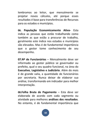 lembramos ao leitor, que mensalmente se
projetar novos cálculos, até porque esses
resultados é base para transferências de Recursos
para os estados e municípios.

06. População Economicamente Ativa- Esta
indica as pessoas que estão trabalhando como
também as que estão a procurar de trabalho,
geralmente este índice nos estados e municípios
são elevados. Mas é de fundamental importância
que o gestor tome conhecimento de seu
desempenho.

07.Nº de Funcionários – Mensalmente deve ser
informado ao gestor público se governador ou
prefeito, qual o seu quadro funcional, na área do
Executivo, Legislativo e Judiciário. Além do mais
é de grande valia, a quantidade de funcionários
por secretaria. Nunca deixar de elaborar sua
análise, transformando em indicador para melhor
interpretação.

08.Folha Bruta de Pagamento – Esta deve ser
elaborada de acordo com cada segmento ou
atividade para melhores análises dos resultados.
No entanto, é de fundamental importância que


                     18
 