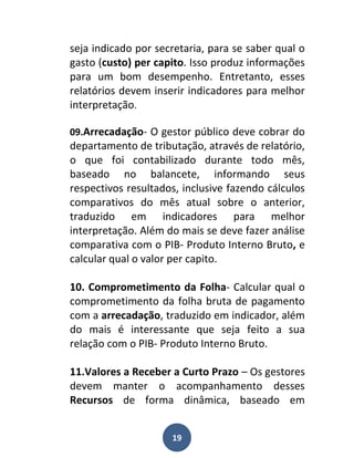 seja indicado por secretaria, para se saber qual o
gasto (custo) per capito. Isso produz informações
para um bom desempenho. Entretanto, esses
relatórios devem inserir indicadores para melhor
interpretação.

09.Arrecadação- O gestor público deve cobrar do
departamento de tributação, através de relatório,
o que foi contabilizado durante todo mês,
baseado no balancete, informando seus
respectivos resultados, inclusive fazendo cálculos
comparativos do mês atual sobre o anterior,
traduzido em indicadores para melhor
interpretação. Além do mais se deve fazer análise
comparativa com o PIB- Produto Interno Bruto, e
calcular qual o valor per capito.

10. Comprometimento da Folha- Calcular qual o
comprometimento da folha bruta de pagamento
com a arrecadação, traduzido em indicador, além
do mais é interessante que seja feito a sua
relação com o PIB- Produto Interno Bruto.

11.Valores a Receber a Curto Prazo – Os gestores
devem manter o acompanhamento desses
Recursos de forma dinâmica, baseado em


                     19
 