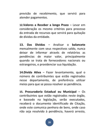 previsão de recebimento, que servirá para
atender pagamentos.

12.Valores a Receber a longo Prazo – Levar em
consideração os mesmo critérios para processo
da entrada de recursos que servirá para quitação
de dívidas da entidade.

13. Das Dividas – Analisar o balancete
mensalmente com seus respectivos saldo, nunca
deixar de informar através de relatórios as
pendências de maior valor, principalmente
quando se trata de fornecedores nacionais ou
estrangeiros, e providenciar sua liquidação.

14.Divida Ativa – Fazer levantamento, qual o
número de contribuintes que estão registrados
nesse departamento, de preferência utilizar
meios para que se possa resolver as pendência.

15. Procuradoria Estadual ou Municipal – Os
contribuintes que estão registrados neste órgão,
e baseado na legislação, serão executados,
receberá o documento identificado de Citação,
onde este comunica penhora de bens, onde caso
não seja resolvido à pendência, haverá arresto,


                    20
 