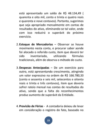 está apresentado um saldo de R$ 48.134,49 (
  quarenta e oito mil, cento e trinta e quatro reais
  e quarenta e nove centavos). Portanto, sugerimos
  que seja apropriado mensalmente em contas de
  resultados do ativo, eliminando-se tal valor, onde
  com isso reduzirá o superávit do próximo
  exercício.

2. Estoque de Mercadorias – Observar se houve
   movimento nesta conta, e procurar saber aonde
   foi alocado o referido custo, item que deverá ter
   sido     inventariado,     utilizando   fórmulas
   tradicionais, além de observa o método de custo.

3. Despesas Antecipadas – De um exercício para
   outro, está apresentando crescimento, atingindo
   um valor expressivo na ordem de R$ 166.780,33
   (cento e sessenta e seis mil, setecentos e oitenta
   reais e trinta e três centavos), item que deveria
   sofrer rateio mensal nas contas de resultados do
   ativo, sendo que a falta do reconhecimentos
   produz aumento de superávit da Entidade.


4. Provisão de Férias - A contadoria deixou de levar
   em consideração o registro do fato, baseado no


                        23
 