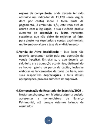 regime de competência, onde deveria ter sido
  atribuído um indicador de 11,12% (onze virgula
  doze por cento) sobre a folha bruta de
  pagamento, já embutido 1/3, este item está de
  acordo com a legislação, e sua ausência produz
  aumento de superávit ou lucro. Portanto,
  sugerimos que não deixe de registrar tal fato,
  para ajuste nos resultados e contas patrimoniais,
  muito embora altere a taxa de endividamento.

5. Venda de Ativo Imobilizado – Este item não
   poderia apresentar saldo pela sua operação de
   venda (receita). Entretanto, o que deveria ter
   sido feito era a apuração econômico, distinguindo
   se houve ganho ou perda de capital, inclusive
   elaborar os lançamentos de baixa do bem, com
   suas respectivas depreciações, a falta dessas
   apropriações, provoca aumento de superávit.


6. Demonstração de Resultado do Exercício/2009 .-
   Nesta terceira peça, em hipótese alguma poderia
   apresentar a nomenclatura de Balanço
   Patrimonial, até porque estamos falando de
   resultados.



                       24
 