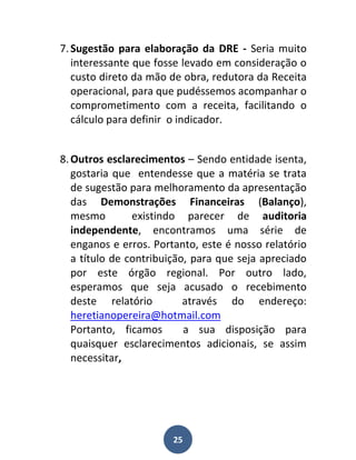 7. Sugestão para elaboração da DRE - Seria muito
   interessante que fosse levado em consideração o
   custo direto da mão de obra, redutora da Receita
   operacional, para que pudéssemos acompanhar o
   comprometimento com a receita, facilitando o
   cálculo para definir o indicador.


8. Outros esclarecimentos – Sendo entidade isenta,
   gostaria que entendesse que a matéria se trata
   de sugestão para melhoramento da apresentação
   das Demonstrações Financeiras (Balanço),
   mesmo        existindo parecer de auditoria
   independente, encontramos uma série de
   enganos e erros. Portanto, este é nosso relatório
   a título de contribuição, para que seja apreciado
   por este órgão regional. Por outro lado,
   esperamos que seja acusado o recebimento
   deste relatório         através do endereço:
   heretianopereira@hotmail.com
   Portanto, ficamos       a sua disposição para
   quaisquer esclarecimentos adicionais, se assim
   necessitar,




                       25
 