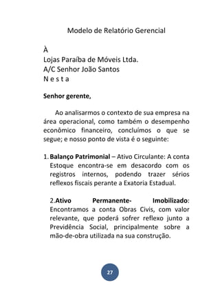Modelo de Relatório Gerencial

À
Lojas Paraíba de Móveis Ltda.
A/C Senhor João Santos
Nesta

Senhor gerente,

    Ao analisarmos o contexto de sua empresa na
área operacional, como também o desempenho
econômico financeiro, concluímos o que se
segue; e nosso ponto de vista é o seguinte:

1. Balanço Patrimonial – Ativo Circulante: A conta
   Estoque encontra-se em desacordo com os
   registros internos, podendo trazer sérios
   reflexos fiscais perante a Exatoria Estadual.

  2.Ativo       Permanente-         Imobilizado:
  Encontramos a conta Obras Civis, com valor
  relevante, que poderá sofrer reflexo junto a
  Previdência Social, principalmente sobre a
  mão-de-obra utilizada na sua construção.




                     27
 