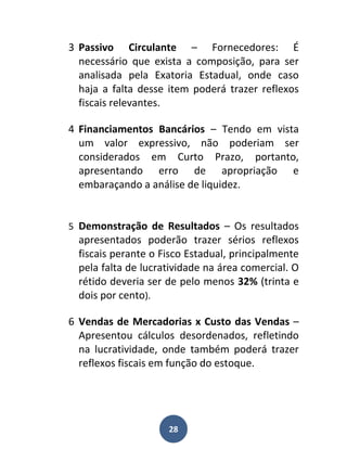 3 Passivo Circulante – Fornecedores: É
  necessário que exista a composição, para ser
  analisada pela Exatoria Estadual, onde caso
  haja a falta desse item poderá trazer reflexos
  fiscais relevantes.

4 Financiamentos Bancários – Tendo em vista
  um valor expressivo, não poderiam ser
  considerados em Curto Prazo, portanto,
  apresentando erro de apropriação e
  embaraçando a análise de liquidez.


5 Demonstração de Resultados – Os resultados
  apresentados poderão trazer sérios reflexos
  fiscais perante o Fisco Estadual, principalmente
  pela falta de lucratividade na área comercial. O
  rétido deveria ser de pelo menos 32% (trinta e
  dois por cento).

6 Vendas de Mercadorias x Custo das Vendas –
  Apresentou cálculos desordenados, refletindo
  na lucratividade, onde também poderá trazer
  reflexos fiscais em função do estoque.




                     28
 