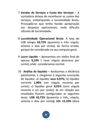 7 Vendas de Serviços x Custo dos Serviços – A
  contadoria deixou de reconhecer os custos dos
  serviços, embaraçando a lucratividade bruta.
  Pressupõe-se que tenha havido apropriação
  nas despesas operacionais, onde dificulta
  cálculos de lucratividade.

8 Lucratividade Operacional Bruta: A taxa do
  LOB atingiu 43,72% (quarenta e três vírgula,
  setenta e dois por cento), de forma errada,
  porque foi considerado no seu computo geral.

9 Lucro Liquido – Apresentou um rédito final de
  apenas 9,19% ( nove vírgula dezenove por
  cento), onde consideramos normal.

10 Análise de liquidez – Analisamos a eficiência
  patrimonial, e chegamos à seguinte conclusão
  de liquidez: a) liquidez seca 0,97%; b) liquidez
  corrente 1,90% (um vírgula, noventa por
  cento); c) liquidez geral 0,91% (zero vírgula
  noventa e um por cento); d) em relação aos
  resultados ficaram configurados as seguintes
  taxas: LOB 43,72% (quarenta e três, vírgula,
  setenta e dois por cento); LOL 12,10% (doze



                     29
 