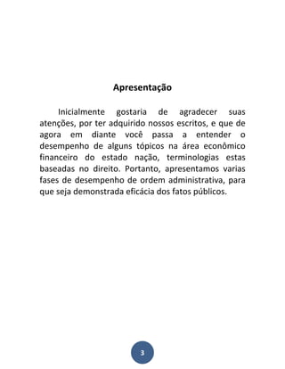 Apresentação

     Inicialmente gostaria de agradecer suas
atenções, por ter adquirido nossos escritos, e que de
agora em diante você passa a entender o
desempenho de alguns tópicos na área econômico
financeiro do estado nação, terminologias estas
baseadas no direito. Portanto, apresentamos varias
fases de desempenho de ordem administrativa, para
que seja demonstrada eficácia dos fatos públicos.




                         3
 