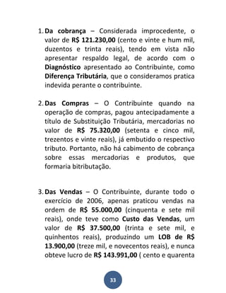 1. Da cobrança – Considerada improcedente, o
   valor de R$ 121.230,00 (cento e vinte e hum mil,
   duzentos e trinta reais), tendo em vista não
   apresentar respaldo legal, de acordo com o
   Diagnóstico apresentado ao Contribuinte, como
   Diferença Tributária, que o consideramos pratica
   indevida perante o contribuinte.

2. Das Compras – O Contribuinte quando na
   operação de compras, pagou antecipadamente a
   título de Substituição Tributária, mercadorias no
   valor de R$ 75.320,00 (setenta e cinco mil,
   trezentos e vinte reais), já embutido o respectivo
   tributo. Portanto, não há cabimento de cobrança
   sobre essas mercadorias e produtos, que
   formaria bitributação.


3. Das Vendas – O Contribuinte, durante todo o
   exercício de 2006, apenas praticou vendas na
   ordem de R$ 55.000,00 (cinquenta e sete mil
   reais), onde teve como Custo das Vendas, um
   valor de R$ 37.500,00 (trinta e sete mil, e
   quinhentos reais), produzindo um LOB de R$
   13.900,00 (treze mil, e novecentos reais), e nunca
   obteve lucro de R$ 143.991,00 ( cento e quarenta


                        33
 