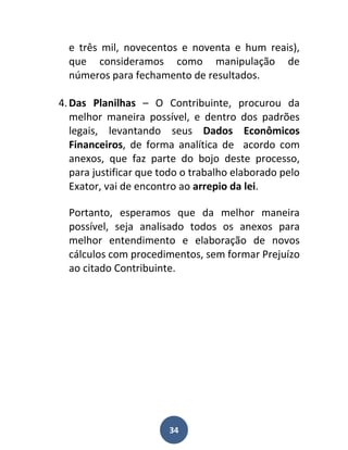 e três mil, novecentos e noventa e hum reais),
  que consideramos como manipulação de
  números para fechamento de resultados.

4. Das Planilhas – O Contribuinte, procurou da
   melhor maneira possível, e dentro dos padrões
   legais, levantando seus Dados Econômicos
   Financeiros, de forma analítica de acordo com
   anexos, que faz parte do bojo deste processo,
   para justificar que todo o trabalho elaborado pelo
   Exator, vai de encontro ao arrepio da lei.

  Portanto, esperamos que da melhor maneira
  possível, seja analisado todos os anexos para
  melhor entendimento e elaboração de novos
  cálculos com procedimentos, sem formar Prejuízo
  ao citado Contribuinte.




                        34
 