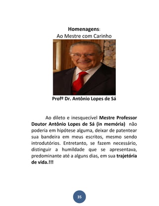 Homenagens:
           Ao Mestre com Carinho




         Profº Dr. Antônio Lopes de Sá


       Ao dileto e inesquecível Mestre Professor
Doutor Antônio Lopes de Sá (in memória) não
poderia em hipótese alguma, deixar de patentear
sua bandeira em meus escritos, mesmo sendo
introdutórios. Entretanto, se fazem necessário,
distinguir a humildade que se apresentava,
predominante até a alguns dias, em sua trajetória
de vida.!!!




                     35
 
