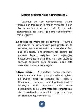 Modelo de Relatório de Administração-2

    Levamos ao seu conhecimento alguns
tópicos, que foram considerados relevantes e que
não entendemos o por quê ?, do não
atendimento dos itens, que ora configuramos,
como seguem:

1. Contrato de Prestação de serviços – Houve a
   elaboração de um contrato para prestação de
   serviços, entre o contador e a entidade, fato
   que não existiu o reconhecimento dentro dos
   padrões legais, exigidos pela legislação.
   Passando-se assim onze anos, com prestação de
   serviços exclusivo para entidade, onde esta
   atropelou todos os itens legais.

2. Livro Diário – A entidade nunca concedeu
   Recursos monetários para proceder o registro
   do Diário, junto ao cartório de Títulos e
   Documentos, para que tenha legalidade junto a
   legislação  civil.   Portanto,  sem     esses
   procedimentos as Demonstrações Financeiras,
   são consideradas sem efeito legal, ou seja,
   considerado registro branco.


                     36
 