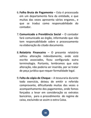 6. Folha Bruta de Pagamento – Esta é processada
   em um departamento fora da entidade, e que
   muitas das vezes apresenta vários enganos., e
   que se traduz como responsabilidade do
   contador.

7. Comunicado a Previdência Social – O contador
   fará comunicado ao órgão, informando que não
   tem responsabilidade sobre o processamento
   na elaboração do citado documento.

8. Relatório Financeiro – O presente relatório
   sofreu alteração indevidamente, onde está
   escrito associados, ficou configurada outra
   terminologia. Portanto, lembramos que esta
   alteração, não poderia ser inserida, por se tratar
   de peça jurídica que requer formalidade legal.

9. Falta da cópia de Cheque – A tesouraria durante
   todo exercício, deixou de emitir o referido
   comprovante, dificultando muitas das vezes o
   acompanhamento dos pagamentos, onde fomos
   forçados a levar em consideração os extratos
   bancários, para o procedimento de regime de
   caixa, excluindo-se assim o extra Caixa.



                       38
 