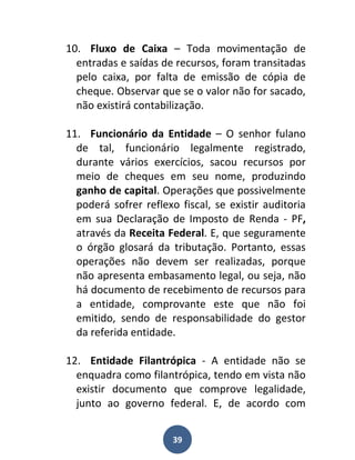 10. Fluxo de Caixa – Toda movimentação de
  entradas e saídas de recursos, foram transitadas
  pelo caixa, por falta de emissão de cópia de
  cheque. Observar que se o valor não for sacado,
  não existirá contabilização.

11. Funcionário da Entidade – O senhor fulano
  de tal, funcionário legalmente registrado,
  durante vários exercícios, sacou recursos por
  meio de cheques em seu nome, produzindo
  ganho de capital. Operações que possivelmente
  poderá sofrer reflexo fiscal, se existir auditoria
  em sua Declaração de Imposto de Renda - PF,
  através da Receita Federal. E, que seguramente
  o órgão glosará da tributação. Portanto, essas
  operações não devem ser realizadas, porque
  não apresenta embasamento legal, ou seja, não
  há documento de recebimento de recursos para
  a entidade, comprovante este que não foi
  emitido, sendo de responsabilidade do gestor
  da referida entidade.

12. Entidade Filantrópica - A entidade não se
  enquadra como filantrópica, tendo em vista não
  existir documento que comprove legalidade,
  junto ao governo federal. E, de acordo com


                       39
 