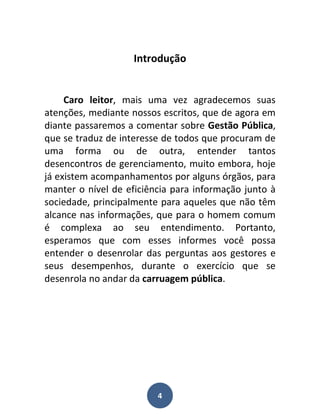 Introdução


     Caro leitor, mais uma vez agradecemos suas
atenções, mediante nossos escritos, que de agora em
diante passaremos a comentar sobre Gestão Pública,
que se traduz de interesse de todos que procuram de
uma forma ou de outra, entender tantos
desencontros de gerenciamento, muito embora, hoje
já existem acompanhamentos por alguns órgãos, para
manter o nível de eficiência para informação junto à
sociedade, principalmente para aqueles que não têm
alcance nas informações, que para o homem comum
é complexa ao seu entendimento. Portanto,
esperamos que com esses informes você possa
entender o desenrolar das perguntas aos gestores e
seus desempenhos, durante o exercício que se
desenrola no andar da carruagem pública.




                         4
 