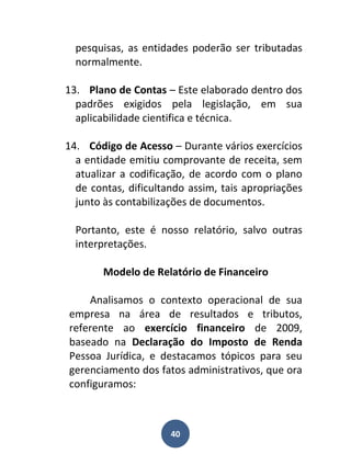 pesquisas, as entidades poderão ser tributadas
  normalmente.

13. Plano de Contas – Este elaborado dentro dos
  padrões exigidos pela legislação, em sua
  aplicabilidade cientifica e técnica.

14. Código de Acesso – Durante vários exercícios
  a entidade emitiu comprovante de receita, sem
  atualizar a codificação, de acordo com o plano
  de contas, dificultando assim, tais apropriações
  junto às contabilizações de documentos.

  Portanto, este é nosso relatório, salvo outras
  interpretações.

        Modelo de Relatório de Financeiro

    Analisamos o contexto operacional de sua
empresa na área de resultados e tributos,
referente ao exercício financeiro de 2009,
baseado na Declaração do Imposto de Renda
Pessoa Jurídica, e destacamos tópicos para seu
gerenciamento dos fatos administrativos, que ora
configuramos:



                      40
 