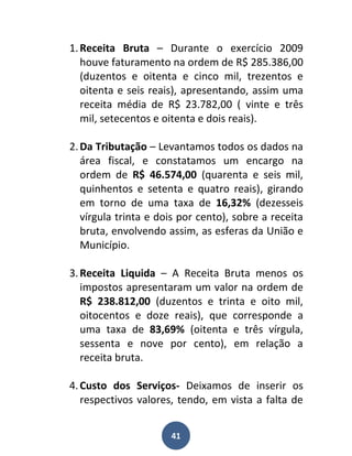 1. Receita Bruta – Durante o exercício 2009
   houve faturamento na ordem de R$ 285.386,00
   (duzentos e oitenta e cinco mil, trezentos e
   oitenta e seis reais), apresentando, assim uma
   receita média de R$ 23.782,00 ( vinte e três
   mil, setecentos e oitenta e dois reais).

2. Da Tributação – Levantamos todos os dados na
   área fiscal, e constatamos um encargo na
   ordem de R$ 46.574,00 (quarenta e seis mil,
   quinhentos e setenta e quatro reais), girando
   em torno de uma taxa de 16,32% (dezesseis
   vírgula trinta e dois por cento), sobre a receita
   bruta, envolvendo assim, as esferas da União e
   Município.

3. Receita Liquida – A Receita Bruta menos os
   impostos apresentaram um valor na ordem de
   R$ 238.812,00 (duzentos e trinta e oito mil,
   oitocentos e doze reais), que corresponde a
   uma taxa de 83,69% (oitenta e três vírgula,
   sessenta e nove por cento), em relação a
   receita bruta.

4. Custo dos Serviços- Deixamos de inserir os
   respectivos valores, tendo, em vista a falta de


                      41
 