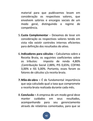 material para que pudéssemos levam em
  consideração os respectivos valores, que
  envolvem salários e encargos sociais de um
  modo geral, distinguindo o regime de
  competência.

5. Custo Complementar – Deixamos de levar em
   consideração os respectivos valores tendo em
   vista não existir controles internos eficientes
   para definição dos resultados do ativo.

6. Indicadores para cálculos – Calculamos sobre a
   Receita Bruta, os seguintes coeficientes sobre
   os tributos:      imposto de renda 4,80%
   ;Contribuição Social 2,88%; PIS 0,65%; COFINS
   3,00% e ISS 5,00%. Portanto, esses foram os
   fatores de cálculos s/a receita bruta.

7. Mão-de-obra – É de fundamental importância
   que seja calculado qual a taxa que compromete
   a receita bruta realizada durante cada mês.

8. Conclusão – A empresa de um modo geral deve
   manter cuidados em seus resultados,
   acompanhando para seu gerenciamento
   através de relatórios comentados, para que se


                     42
 